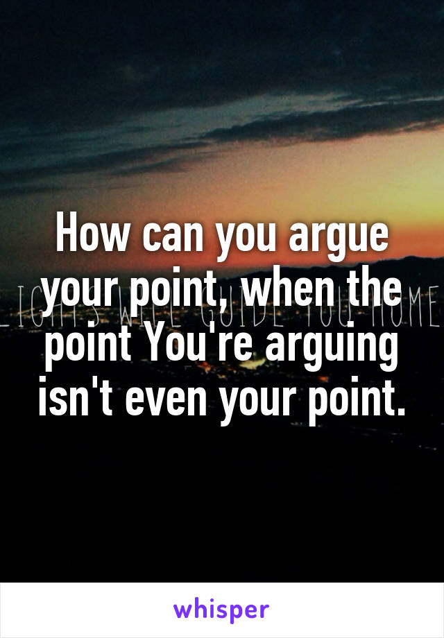 How can you argue your point, when the point You're arguing isn't even your point.