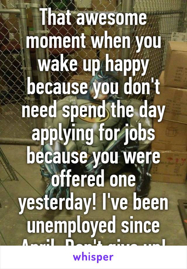 That awesome moment when you wake up happy because you don't need spend the day applying for jobs because you were offered one yesterday! I've been unemployed since April. Don't give up!