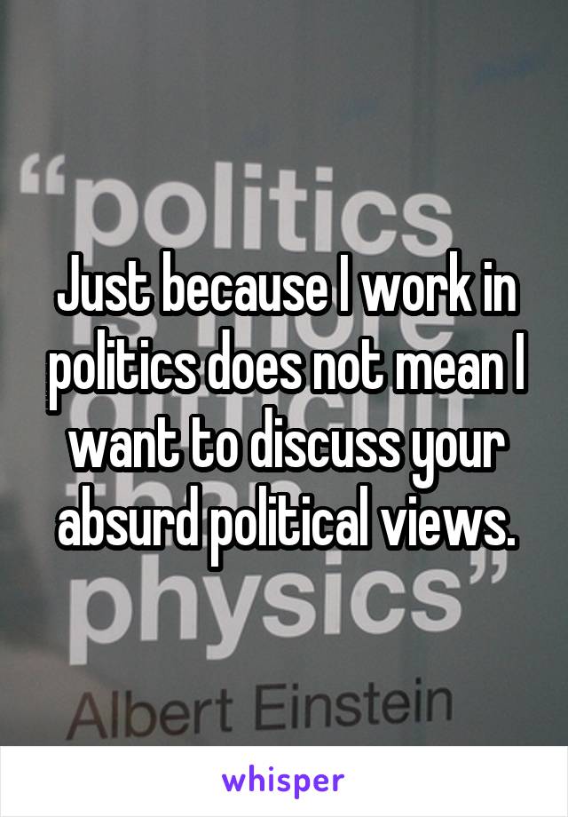 Just because I work in politics does not mean I want to discuss your absurd political views.