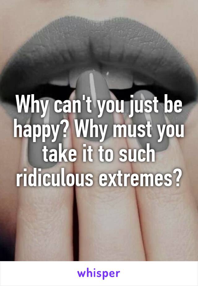 Why can't you just be happy? Why must you take it to such ridiculous extremes?