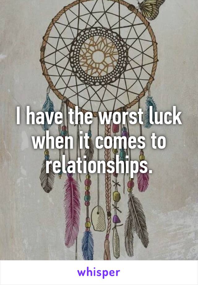 I have the worst luck when it comes to relationships.