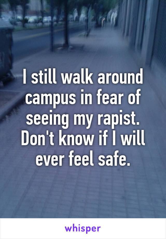 I still walk around campus in fear of seeing my rapist. Don't know if I will ever feel safe.