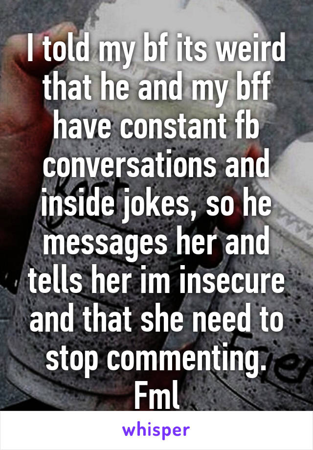 I told my bf its weird that he and my bff have constant fb conversations and inside jokes, so he messages her and tells her im insecure and that she need to stop commenting. Fml