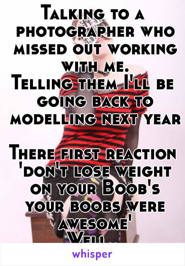 Talking to a photographer who missed out working with me.
Telling them I'll be going back to modelling next year 
There first reaction 'don't lose weight on your Boob's your boobs were awesome'
Well..