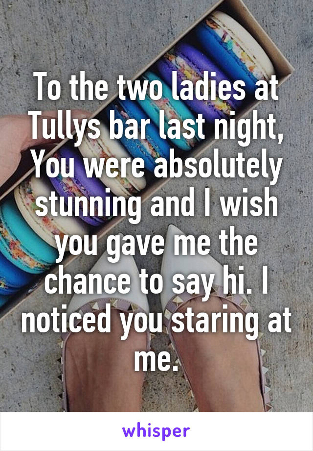 To the two ladies at Tullys bar last night,
You were absolutely stunning and I wish you gave me the chance to say hi. I noticed you staring at me.