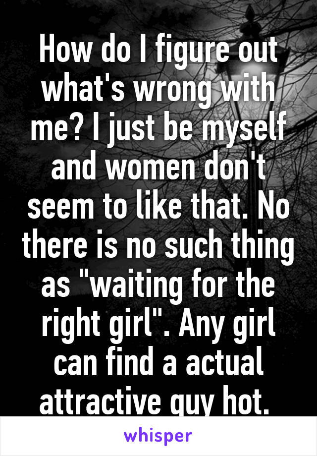 How do I figure out what's wrong with me? I just be myself and women don't seem to like that. No there is no such thing as "waiting for the right girl". Any girl can find a actual attractive guy hot. 