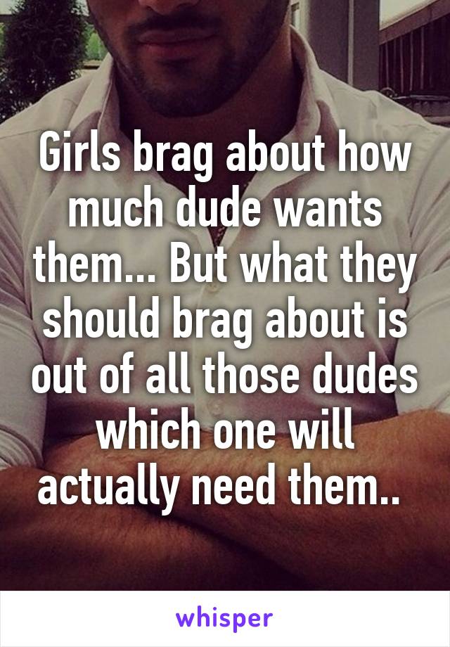 Girls brag about how much dude wants them... But what they should brag about is out of all those dudes which one will actually need them.. 