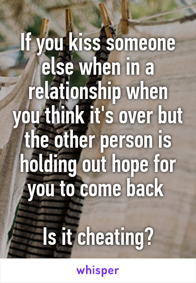 If you kiss someone else when in a relationship when you think it's over but the other person is holding out hope for you to come back 

Is it cheating?