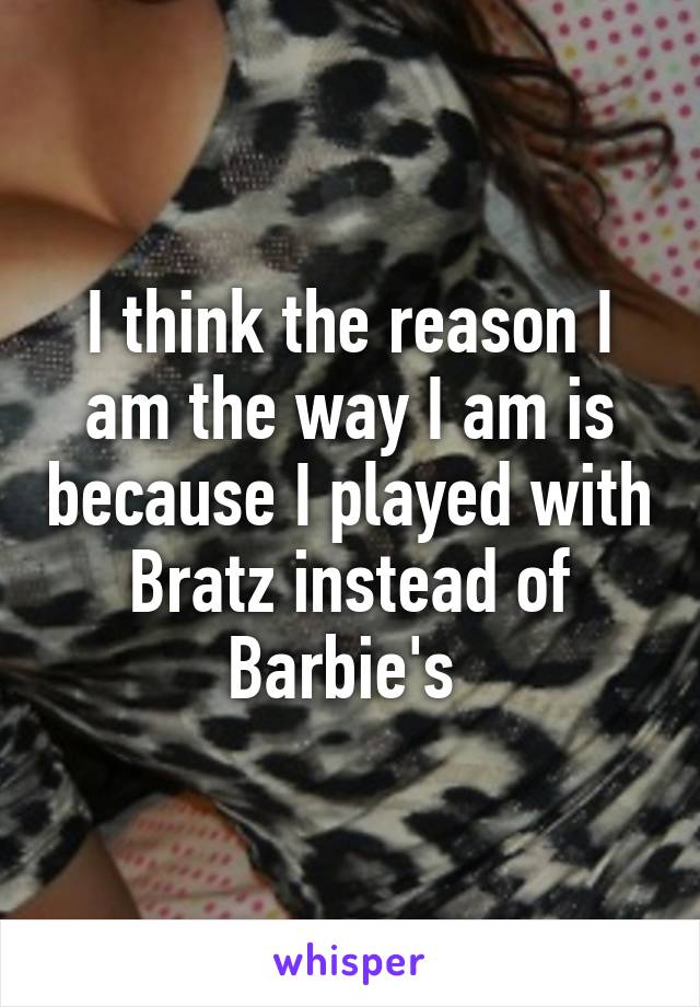 I think the reason I am the way I am is because I played with Bratz instead of Barbie's 