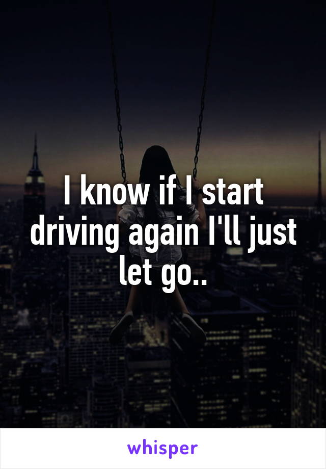 I know if I start driving again I'll just let go..