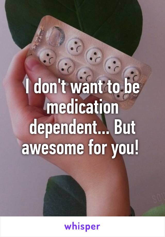 I don't want to be medication dependent... But awesome for you! 