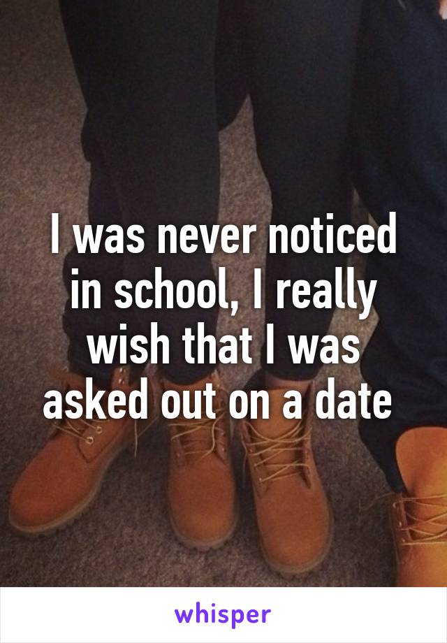 I was never noticed in school, I really wish that I was asked out on a date 