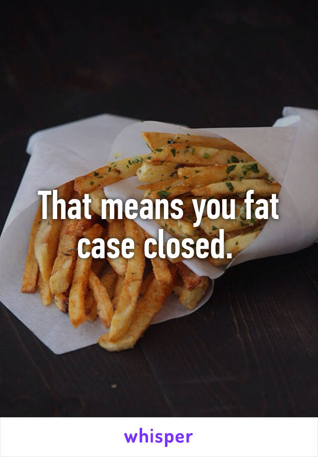 That means you fat case closed. 