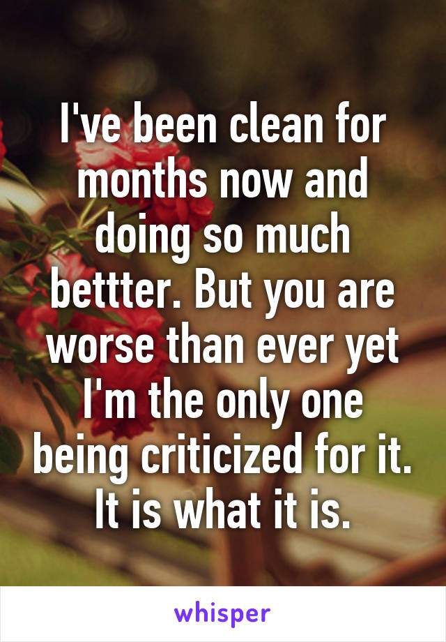 I've been clean for months now and doing so much bettter. But you are worse than ever yet I'm the only one being criticized for it. It is what it is.