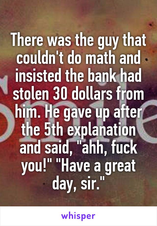 There was the guy that couldn't do math and insisted the bank had stolen 30 dollars from him. He gave up after the 5th explanation and said, "ahh, fuck you!" "Have a great day, sir."