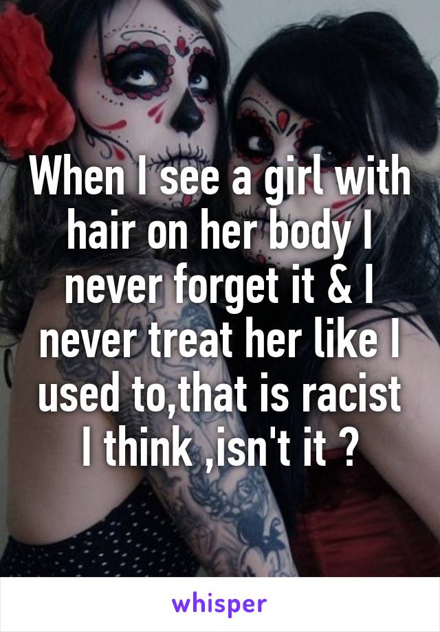 When I see a girl with hair on her body I never forget it & I never treat her like I used to,that is racist I think ,isn't it ?