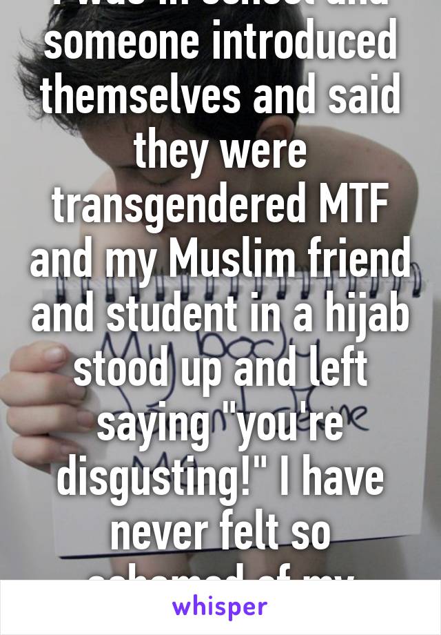 I was in school and someone introduced themselves and said they were transgendered MTF and my Muslim friend and student in a hijab stood up and left saying "you're disgusting!" I have never felt so ashamed of my former friend