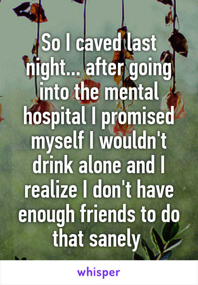 So I caved last night... after going into the mental hospital I promised myself I wouldn't drink alone and I realize I don't have enough friends to do that sanely 