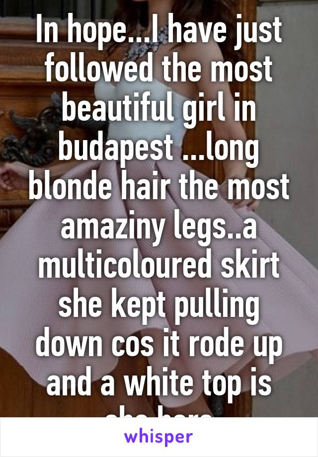 In hope...I have just followed the most beautiful girl in budapest ...long blonde hair the most amaziny legs..a multicoloured skirt she kept pulling down cos it rode up and a white top is she here