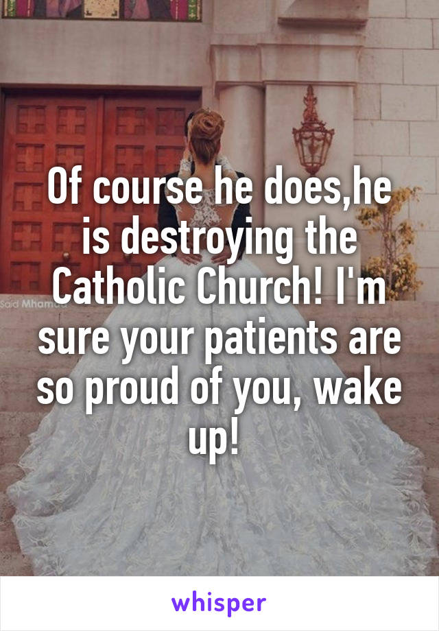 Of course he does,he is destroying the Catholic Church! I'm sure your patients are so proud of you, wake up! 