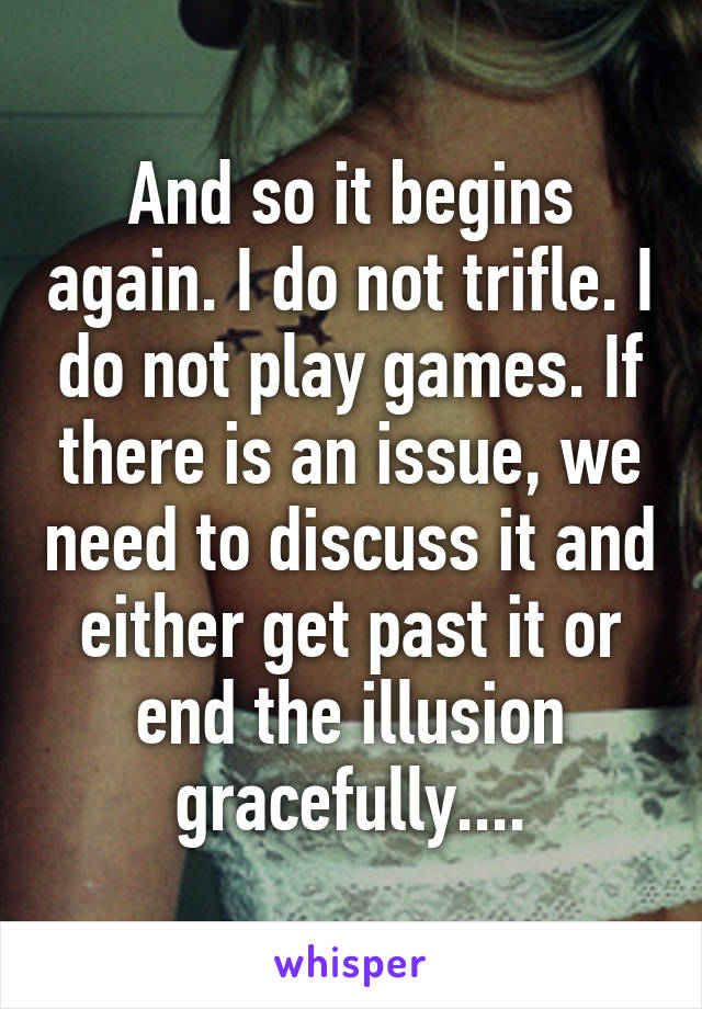 And so it begins again. I do not trifle. I do not play games. If there is an issue, we need to discuss it and either get past it or end the illusion gracefully....