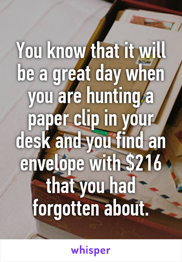 You know that it will be a great day when you are hunting a paper clip in your desk and you find an envelope with $216 that you had forgotten about.