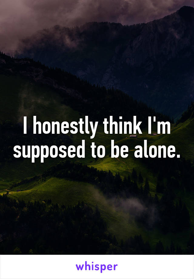 I honestly think I'm supposed to be alone.