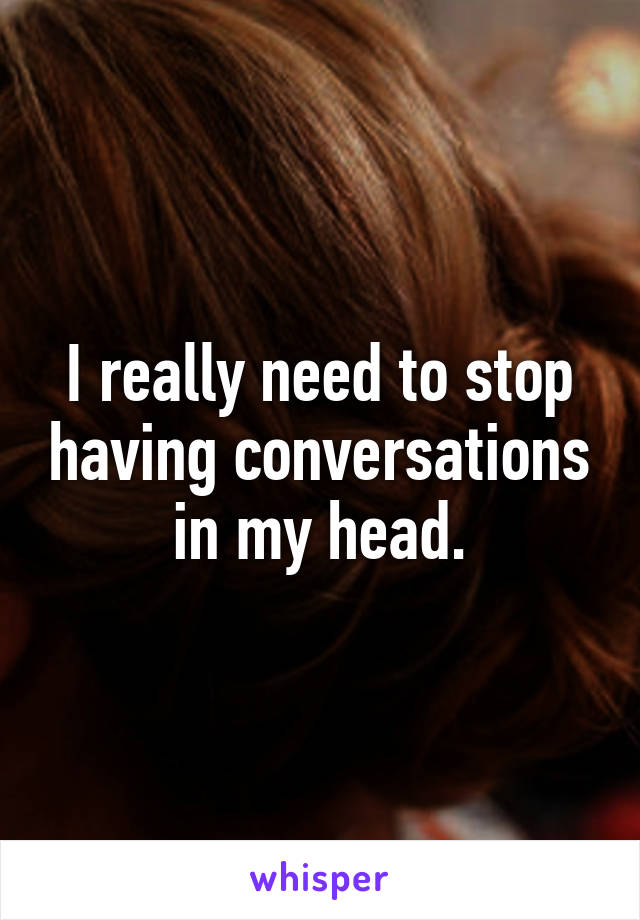 I really need to stop having conversations in my head.