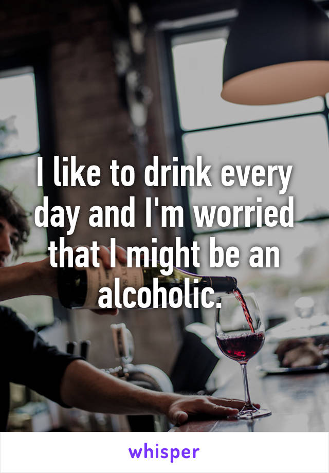 I like to drink every day and I'm worried that I might be an alcoholic. 