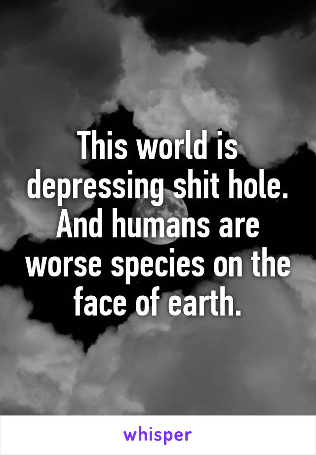 This world is depressing shit hole.
And humans are worse species on the face of earth.