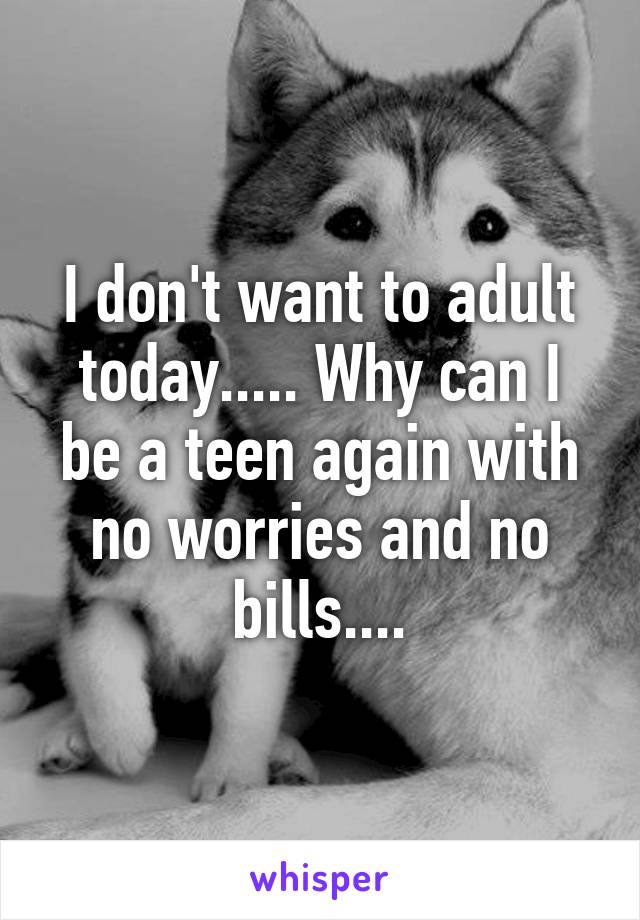 I don't want to adult today..... Why can I be a teen again with no worries and no bills....