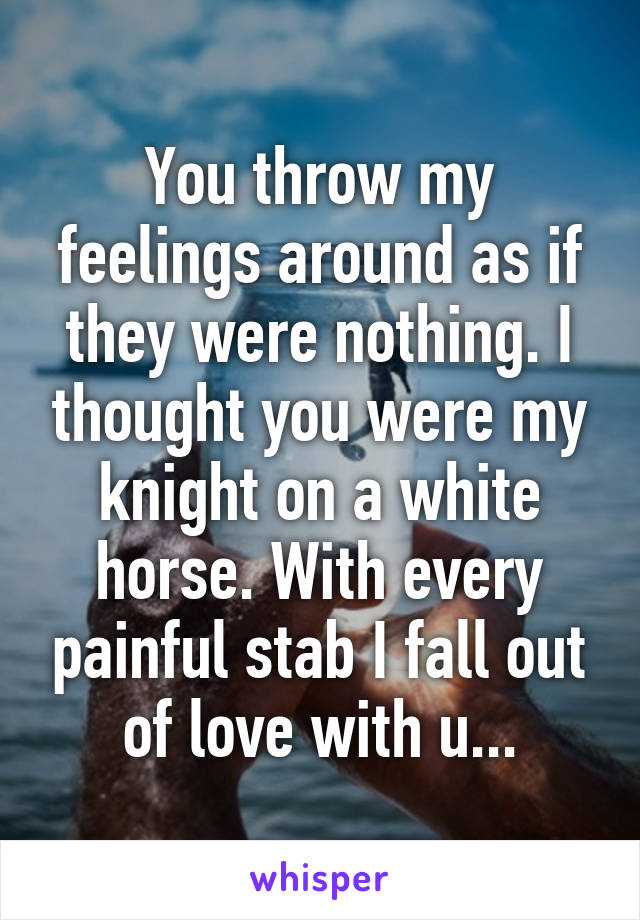 You throw my feelings around as if they were nothing. I thought you were my knight on a white horse. With every painful stab I fall out of love with u...