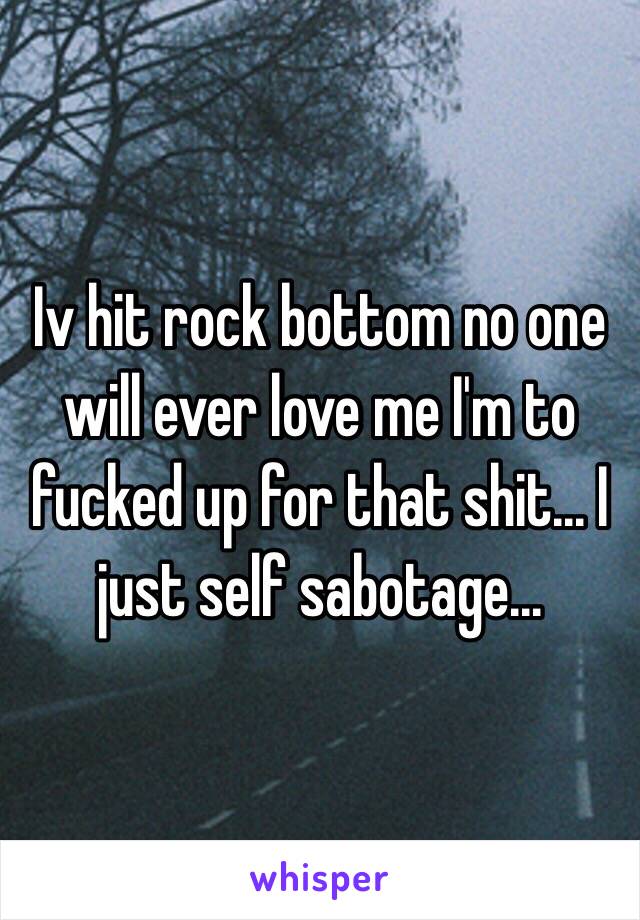 Iv hit rock bottom no one will ever love me I'm to fucked up for that shit... I just self sabotage... 