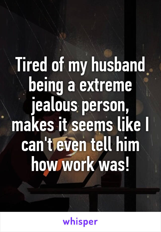 Tired of my husband being a extreme jealous person, makes it seems like I can't even tell him how work was!