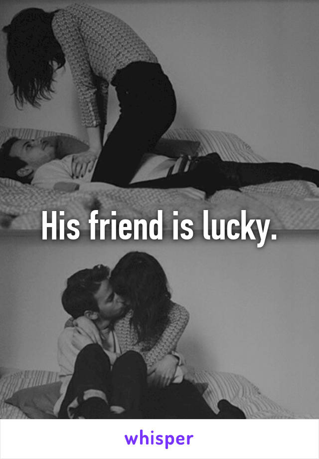 His friend is lucky.