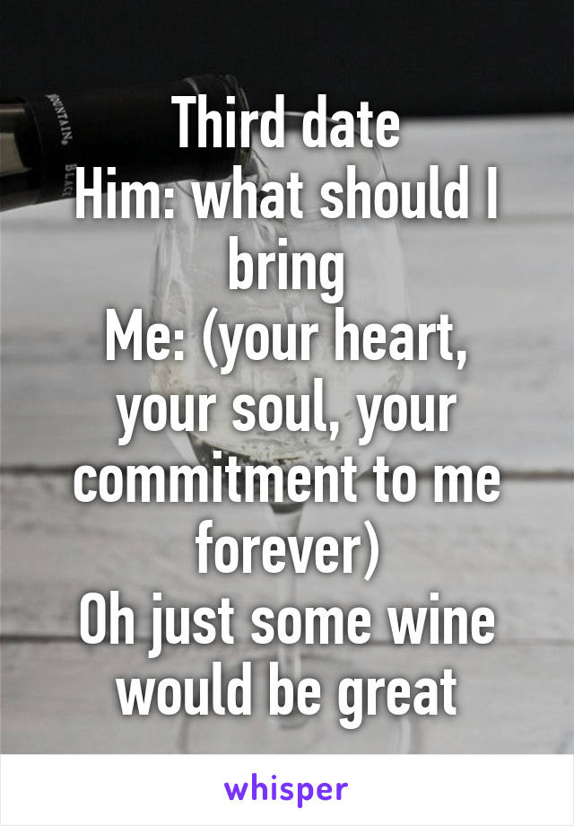 Third date
Him: what should I bring
Me: (your heart, your soul, your commitment to me forever)
Oh just some wine would be great