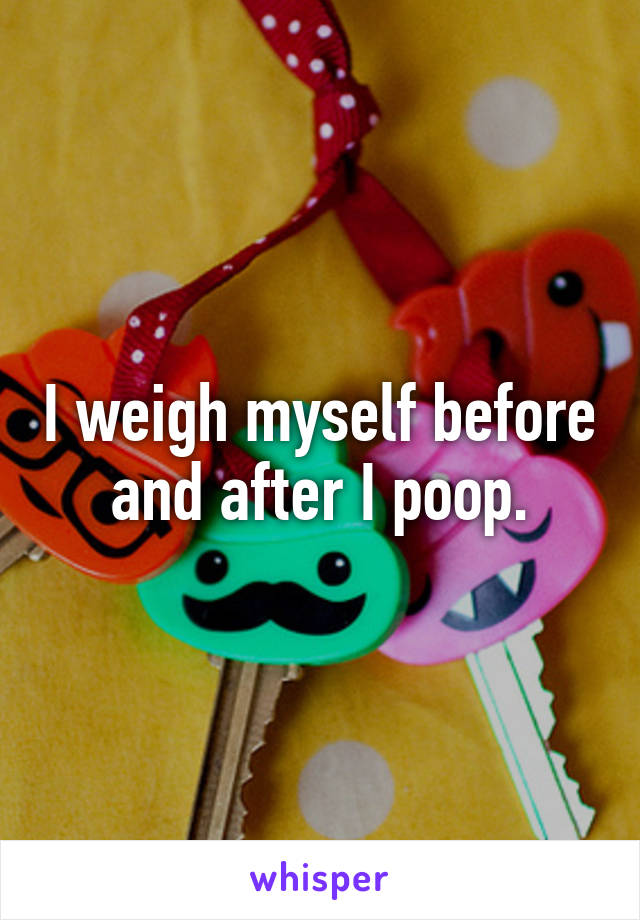 I weigh myself before and after I poop.