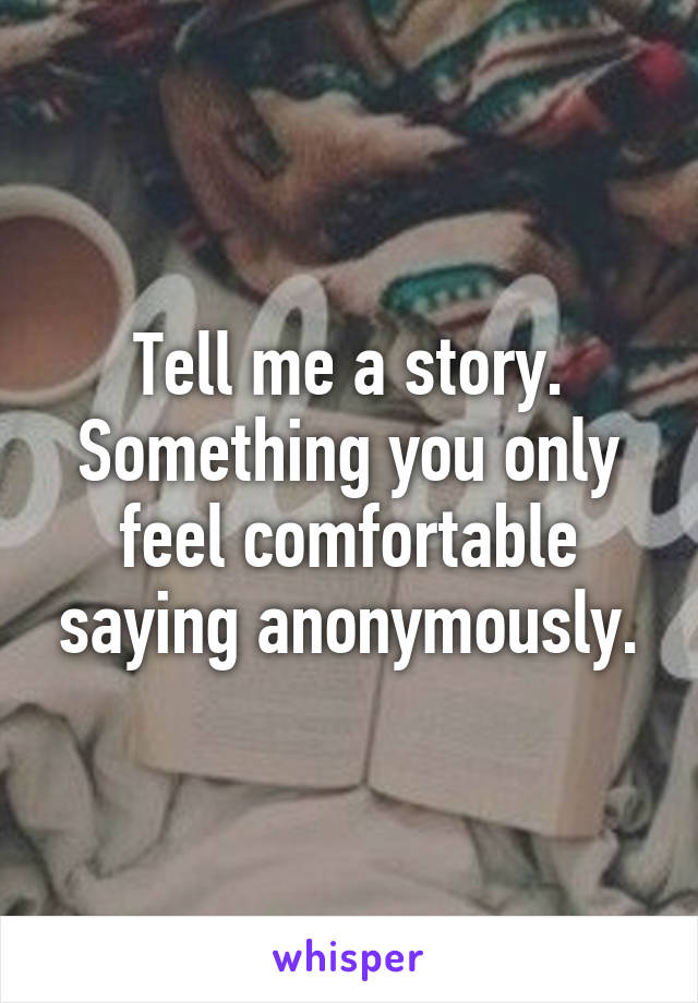 Tell me a story. Something you only feel comfortable saying anonymously.