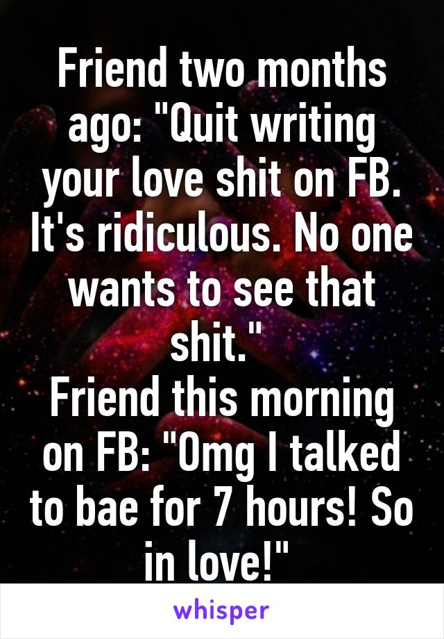 Friend two months ago: "Quit writing your love shit on FB. It's ridiculous. No one wants to see that shit." 
Friend this morning on FB: "Omg I talked to bae for 7 hours! So in love!" 