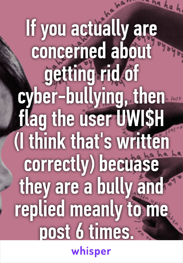 If you actually are concerned about getting rid of cyber-bullying, then flag the user UWI$H (I think that's written correctly) becuase they are a bully and replied meanly to me post 6 times.  