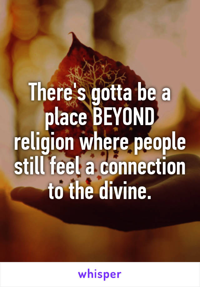 There's gotta be a place BEYOND religion where people still feel a connection to the divine.