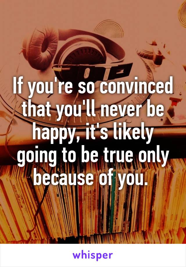 If you're so convinced that you'll never be happy, it's likely going to be true only because of you. 