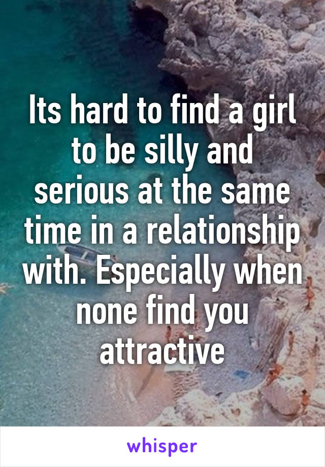 Its hard to find a girl to be silly and serious at the same time in a relationship with. Especially when none find you attractive