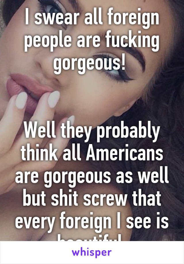 I swear all foreign people are fucking gorgeous! 


Well they probably think all Americans are gorgeous as well but shit screw that every foreign I see is beautiful 