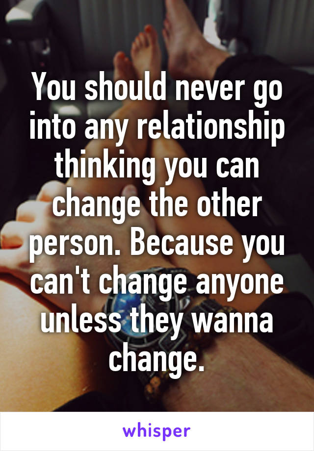 You should never go into any relationship thinking you can change the other person. Because you can't change anyone unless they wanna change.