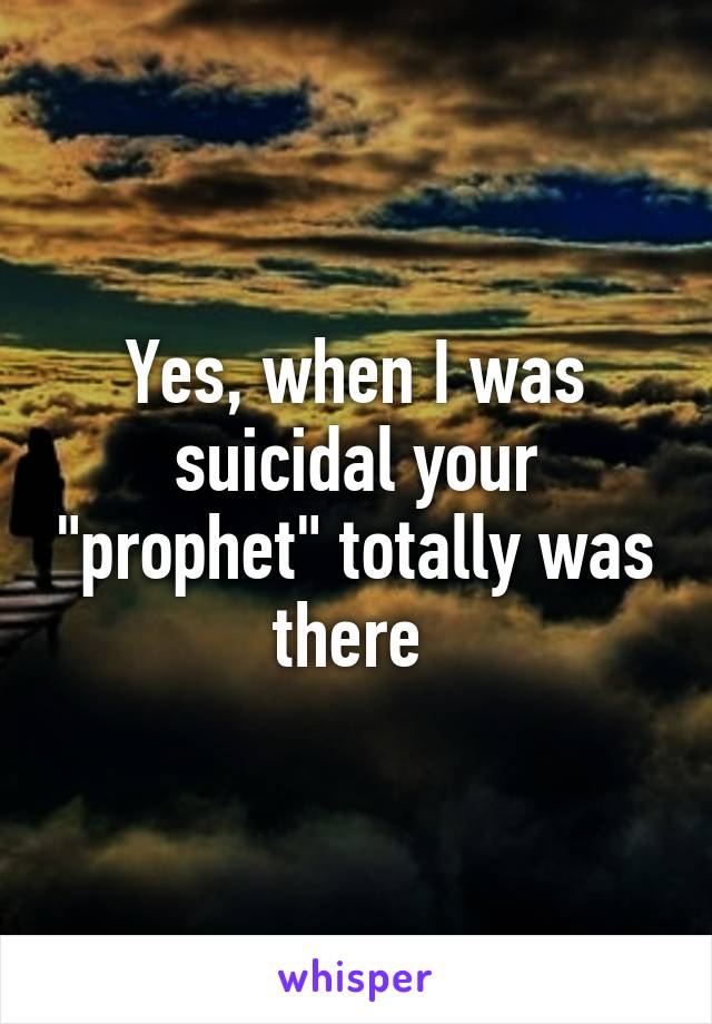 Yes, when I was suicidal your "prophet" totally was there 