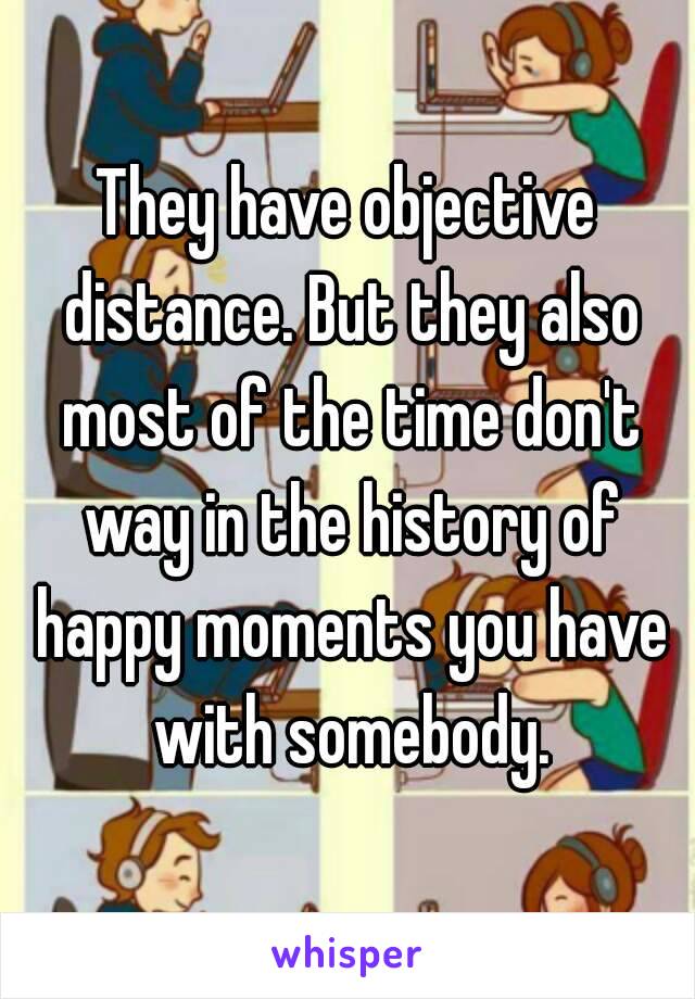 They have objective distance. But they also most of the time don't way in the history of happy moments you have with somebody.