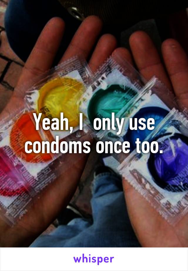 Yeah, I  only use condoms once too.