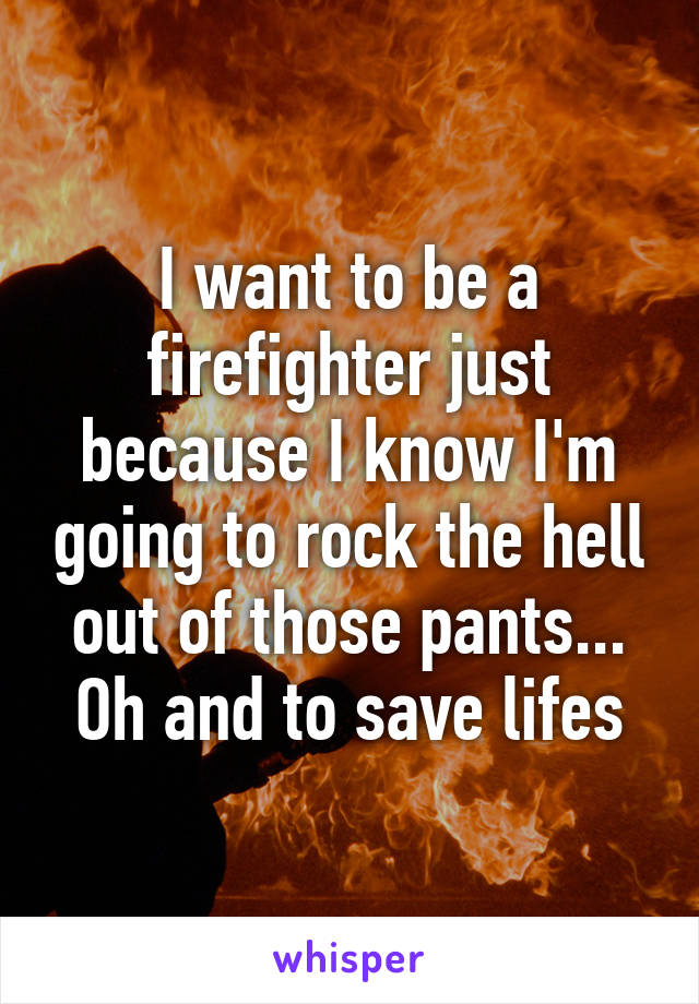 I want to be a firefighter just because I know I'm going to rock the hell out of those pants... Oh and to save lifes