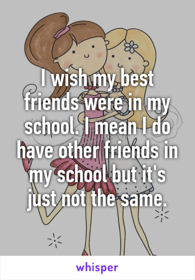 I wish my best friends were in my school. I mean I do have other friends in my school but it's just not the same.